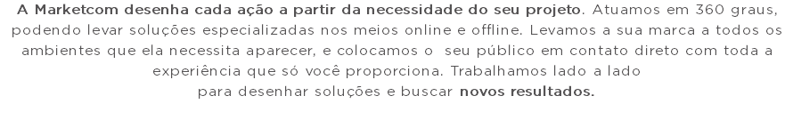 A Marketcom desenha cada ação a partir da necessidade do seu projeto. Atuamos em 360 graus, podendo levar soluções especializadas nos meios online e offline. Levamos a sua marca a todos os ambientes que ela necessita aparecer, e colocamos o seu público em contato direto com toda a experiência que só você proporciona. Trabalhamos lado a lado para desenhar soluções e buscar novos resultados.